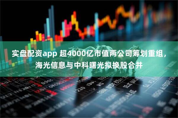 实盘配资app 超4000亿市值两公司筹划重组，海光信息与中科曙光拟换股合并