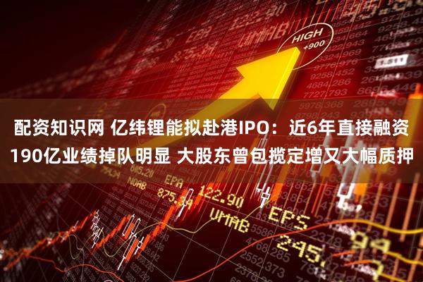 配资知识网 亿纬锂能拟赴港IPO：近6年直接融资190亿业绩掉队明显 大股东曾包揽定增又大幅质押