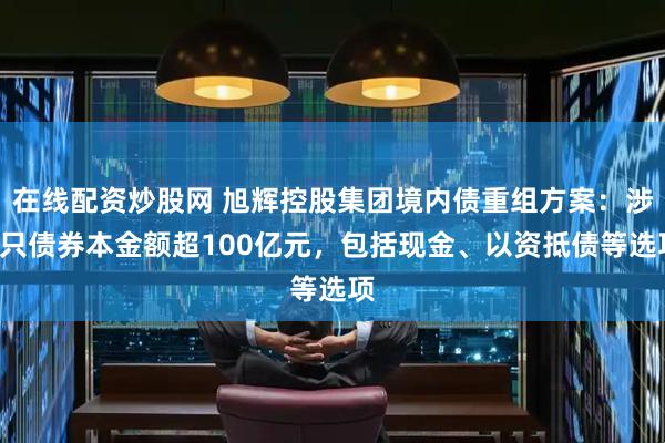 在线配资炒股网 旭辉控股集团境内债重组方案：涉7只债券本金额超100亿元，包括现金、以资抵债等选项