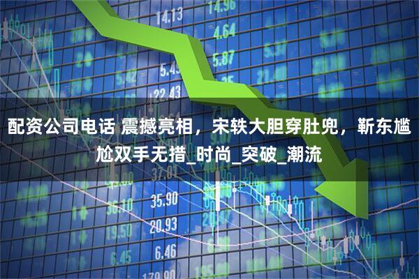 配资公司电话 震撼亮相，宋轶大胆穿肚兜，靳东尴尬双手无措_时尚_突破_潮流