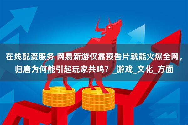 在线配资服务 网易新游仅靠预告片就能火爆全网，归唐为何能引起玩家共鸣？_游戏_文化_方面