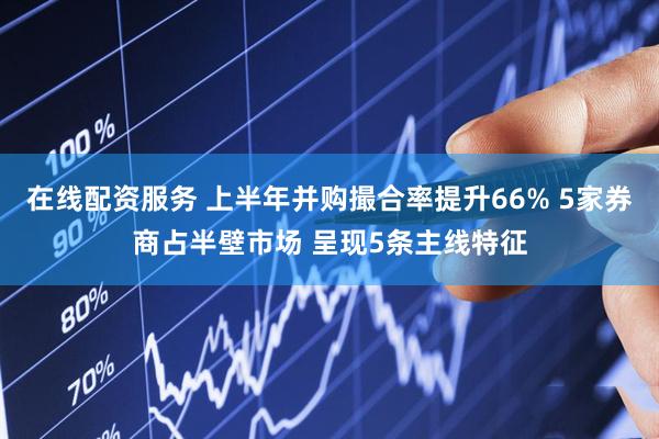 在线配资服务 上半年并购撮合率提升66% 5家券商占半壁市场 呈现5条主线特征