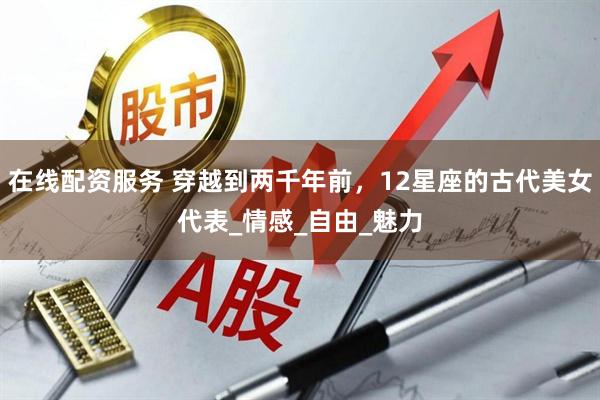 在线配资服务 穿越到两千年前，12星座的古代美女代表_情感_自由_魅力