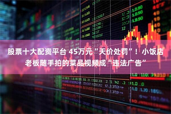 股票十大配资平台 45万元“天价处罚”！小饭店老板随手拍的菜品视频成“违法广告”