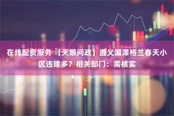 在线配资服务 【天眼问政】遵义湄潭格兰春天小区违建多？相关部门：需核实