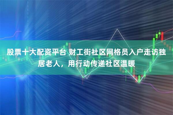 股票十大配资平台 财工街社区网格员入户走访独居老人，用行动传递社区温暖