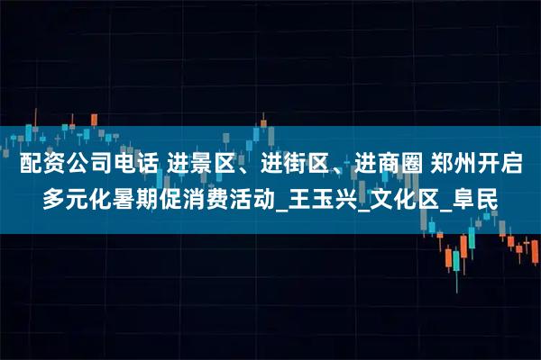 配资公司电话 进景区、进街区、进商圈 郑州开启多元化暑期促消费活动_王玉兴_文化区_阜民