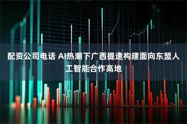 配资公司电话 AI热潮下广西提速构建面向东盟人工智能合作高地