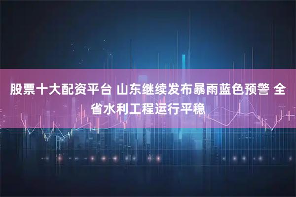 股票十大配资平台 山东继续发布暴雨蓝色预警 全省水利工程运行平稳