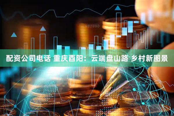 配资公司电话 重庆酉阳：云端盘山路 乡村新图景