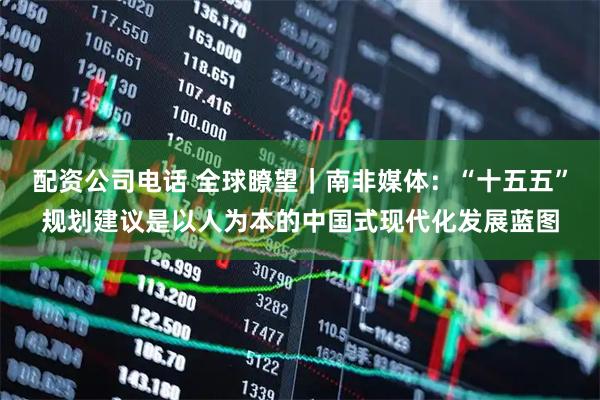 配资公司电话 全球瞭望｜南非媒体：“十五五”规划建议是以人为本的中国式现代化发展蓝图