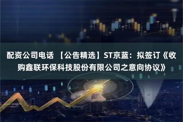 配资公司电话 【公告精选】ST京蓝：拟签订《收购鑫联环保科技股份有限公司之意向协议》
