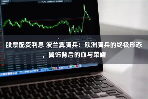 股票配资利息 波兰翼骑兵：欧洲骑兵的终极形态，翼饰背后的血与荣耀