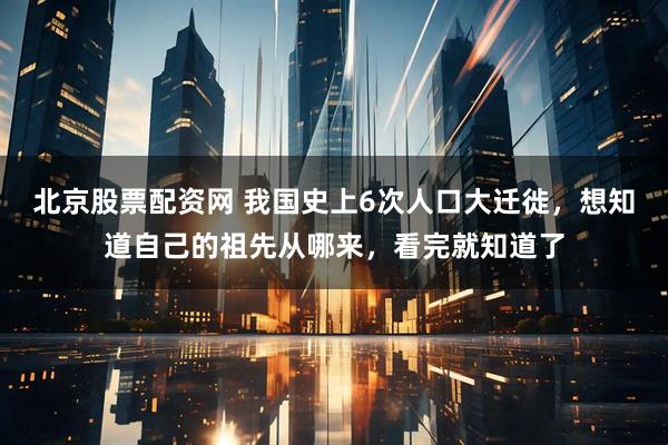 北京股票配资网 我国史上6次人口大迁徙，想知道自己的祖先从哪来，看完就知道了