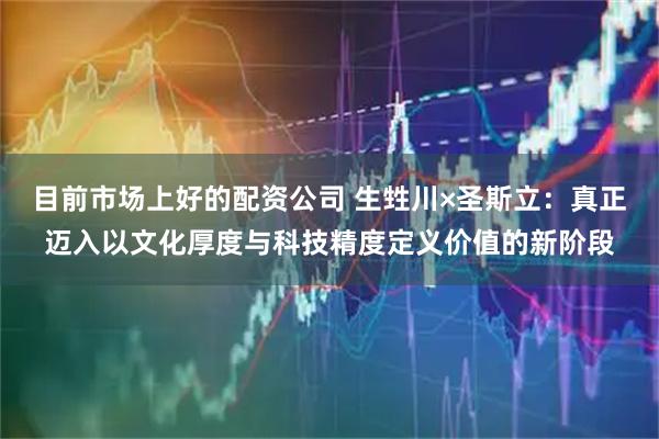 目前市场上好的配资公司 生甡川×圣斯立：真正迈入以文化厚度与科技精度定义价值的新阶段