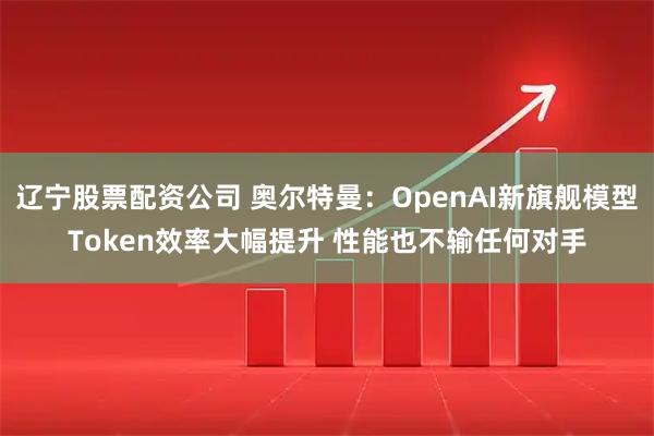 辽宁股票配资公司 奥尔特曼：OpenAI新旗舰模型Token效率大幅提升 性能也不输任何对手