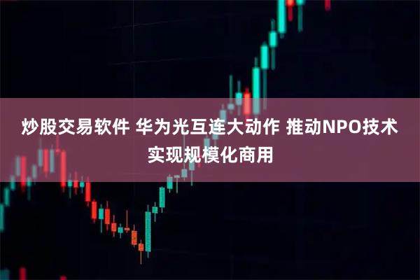 炒股交易软件 华为光互连大动作 推动NPO技术实现规模化商用