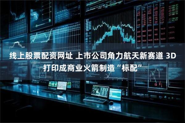 线上股票配资网址 上市公司角力航天新赛道 3D打印成商业火箭制造“标配”