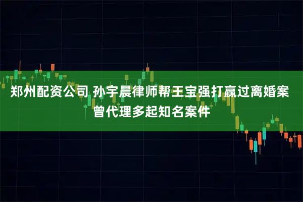 郑州配资公司 孙宇晨律师帮王宝强打赢过离婚案 曾代理多起知名案件