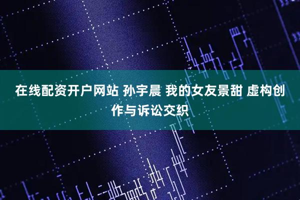 在线配资开户网站 孙宇晨 我的女友景甜 虚构创作与诉讼交织
