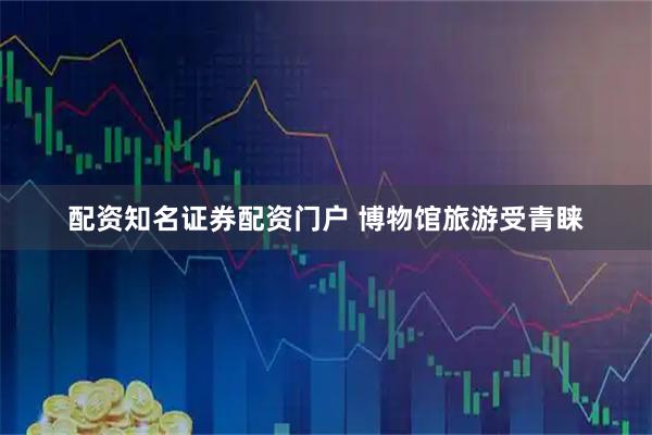 配资知名证券配资门户 博物馆旅游受青睐