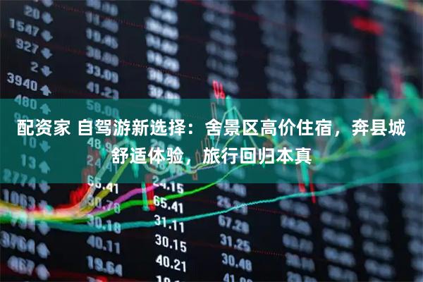 配资家 自驾游新选择：舍景区高价住宿，奔县城舒适体验，旅行回归本真