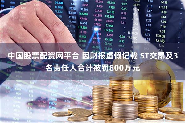 中国股票配资网平台 因财报虚假记载 ST交昂及3名责任人合计被罚800万元