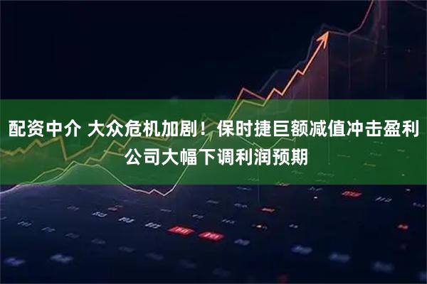 配资中介 大众危机加剧！保时捷巨额减值冲击盈利 公司大幅下调利润预期