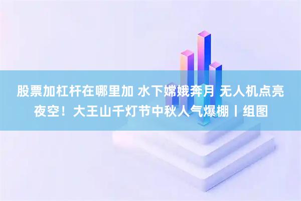 股票加杠杆在哪里加 水下嫦娥奔月 无人机点亮夜空！大王山千灯节中秋人气爆棚丨组图