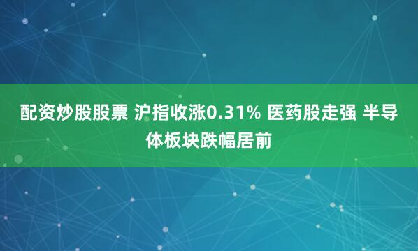 配资炒股股票 沪指收涨0.31% 医药股走强 半导体板块跌幅居前