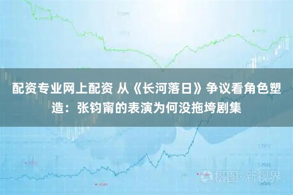 配资专业网上配资 从《长河落日》争议看角色塑造：张钧甯的表演为何没拖垮剧集