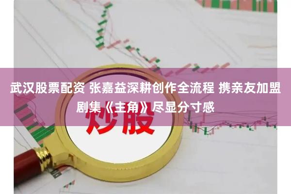 武汉股票配资 张嘉益深耕创作全流程 携亲友加盟剧集《主角》尽显分寸感